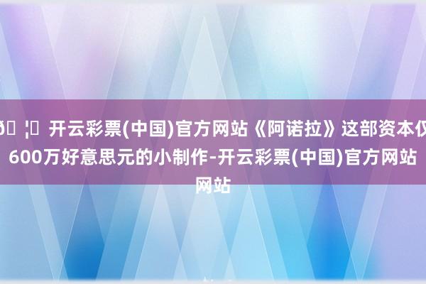 🦄开云彩票(中国)官方网站《阿诺拉》这部资本仅600万好意思元的小制作-开云彩票(中国)官方网站