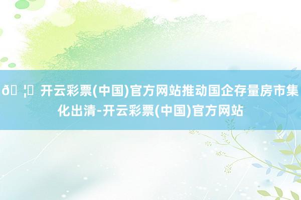 🦄开云彩票(中国)官方网站推动国企存量房市集化出清-开云彩票(中国)官方网站