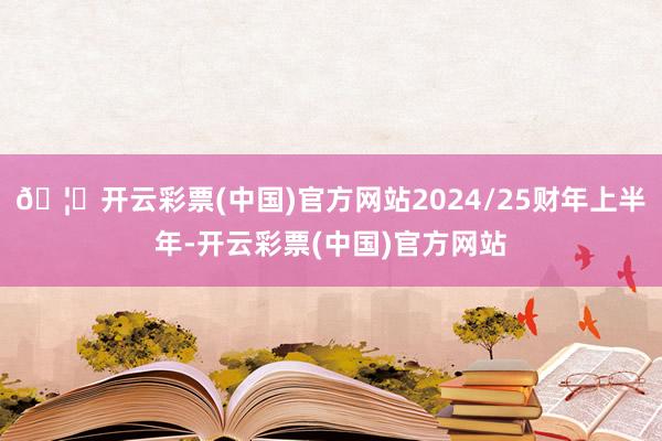 🦄开云彩票(中国)官方网站2024/25财年上半年-开云彩票(中国)官方网站