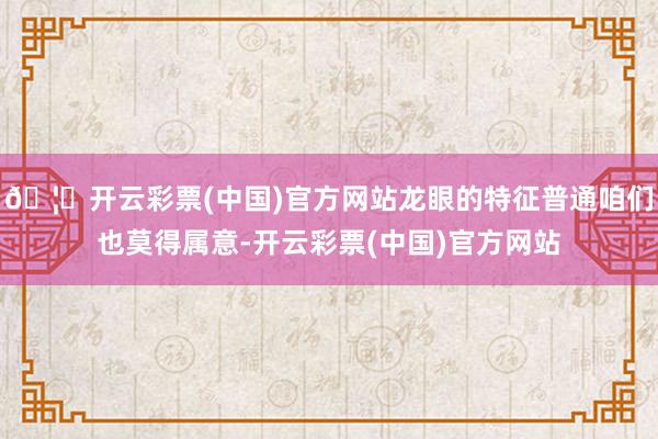 🦄开云彩票(中国)官方网站龙眼的特征普通咱们也莫得属意-开云彩票(中国)官方网站