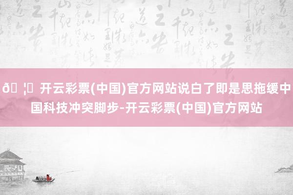 🦄开云彩票(中国)官方网站说白了即是思拖缓中国科技冲突脚步-开云彩票(中国)官方网站