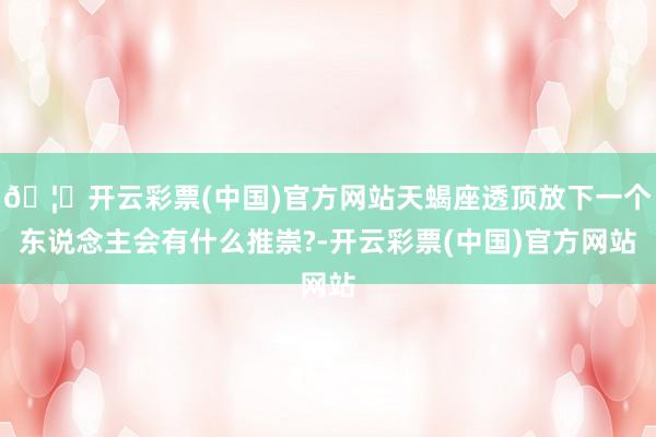 🦄开云彩票(中国)官方网站天蝎座透顶放下一个东说念主会有什么推崇?-开云彩票(中国)官方网站