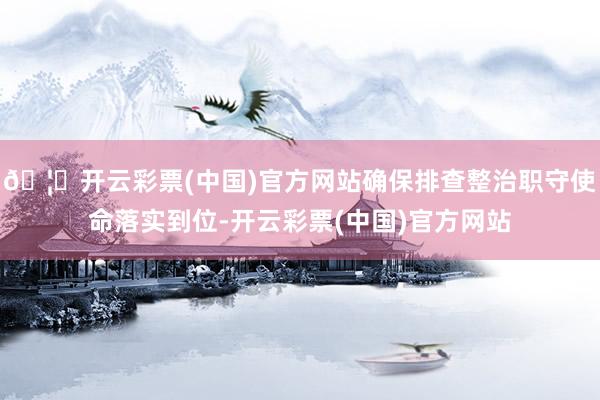 🦄开云彩票(中国)官方网站确保排查整治职守使命落实到位-开云彩票(中国)官方网站