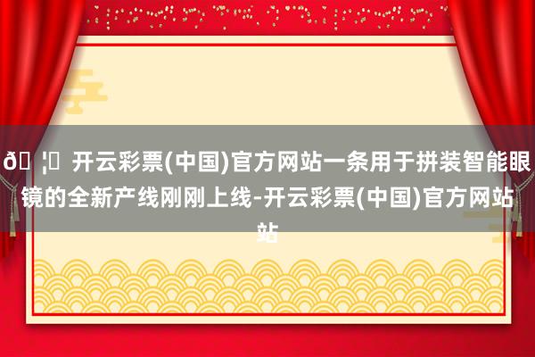 🦄开云彩票(中国)官方网站一条用于拼装智能眼镜的全新产线刚刚上线-开云彩票(中国)官方网站