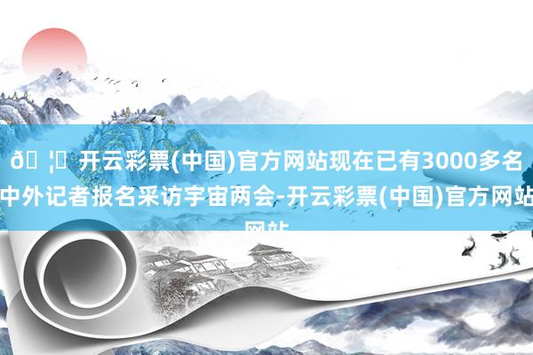🦄开云彩票(中国)官方网站现在已有3000多名中外记者报名采访宇宙两会-开云彩票(中国)官方网站