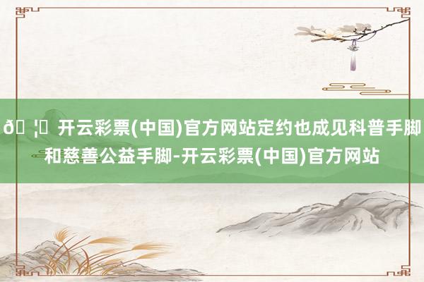 🦄开云彩票(中国)官方网站定约也成见科普手脚和慈善公益手脚-开云彩票(中国)官方网站
