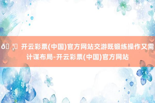 🦄开云彩票(中国)官方网站交游既锻练操作又需计谋布局-开云彩票(中国)官方网站