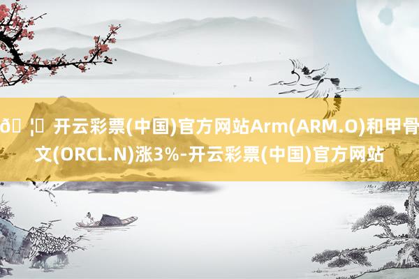 🦄开云彩票(中国)官方网站Arm(ARM.O)和甲骨文(ORCL.N)涨3%-开云彩票(中国)官方网站