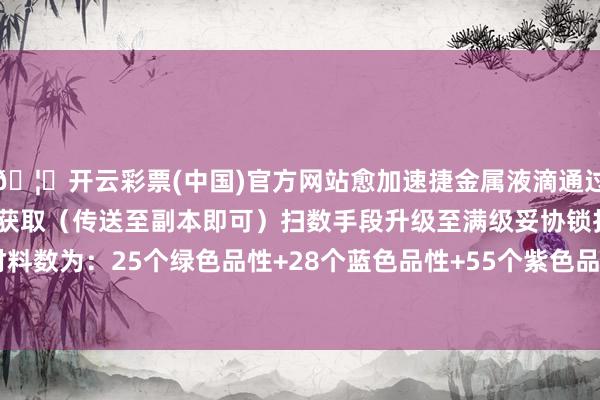 🦄开云彩票(中国)官方网站愈加速捷金属液滴通过熔毁废齐副本挑战或置换获取（传送至副本即可）扫数手段升级至满级妥协锁扫数分支需要材料数为：25个绿色品性+28个蓝色品性+55个紫色品性+67个金色品性      -开云彩票(中国)官方网站