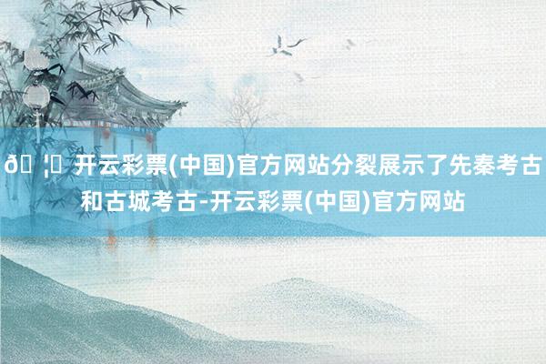 🦄开云彩票(中国)官方网站分裂展示了先秦考古和古城考古-开云彩票(中国)官方网站
