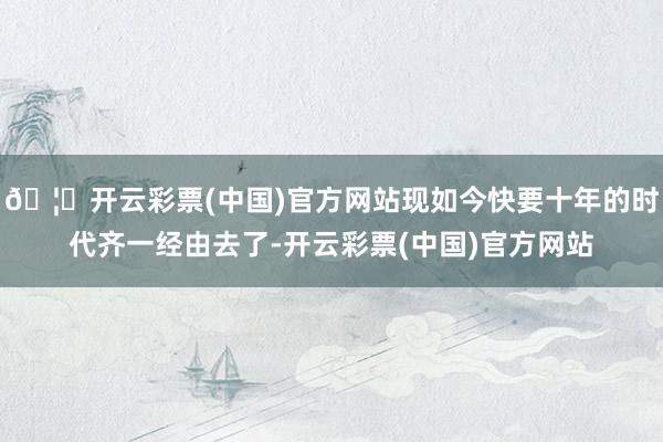 🦄开云彩票(中国)官方网站现如今快要十年的时代齐一经由去了-开云彩票(中国)官方网站