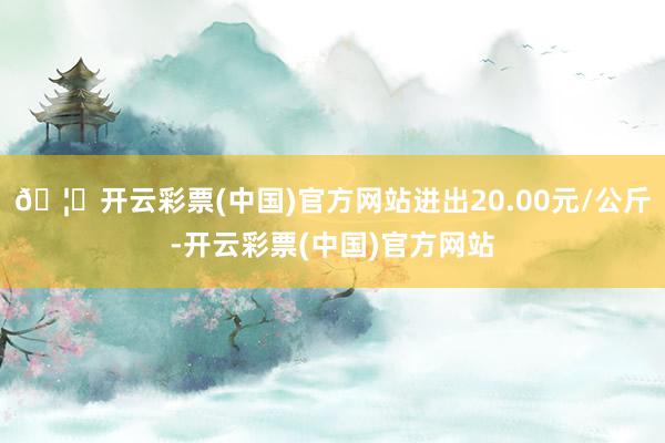 🦄开云彩票(中国)官方网站进出20.00元/公斤-开云彩票(中国)官方网站
