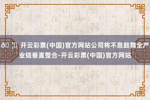 🦄开云彩票(中国)官方网站公司将不息鼓舞全产业链垂直整合-开云彩票(中国)官方网站