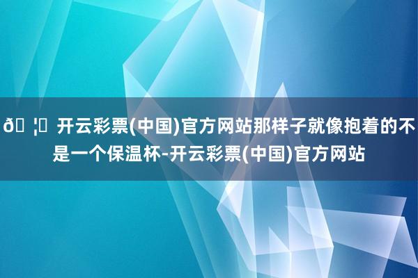🦄开云彩票(中国)官方网站那样子就像抱着的不是一个保温杯-开云彩票(中国)官方网站