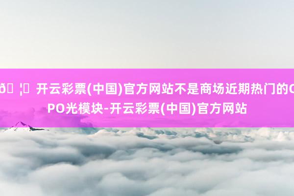 🦄开云彩票(中国)官方网站不是商场近期热门的CPO光模块-开云彩票(中国)官方网站