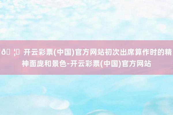 🦄开云彩票(中国)官方网站初次出席算作时的精神面庞和景色-开云彩票(中国)官方网站