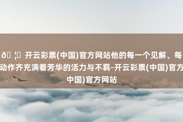 🦄开云彩票(中国)官方网站他的每一个见解、每一个动作齐充满着芳华的活力与不羁-开云彩票(中国)官方网站