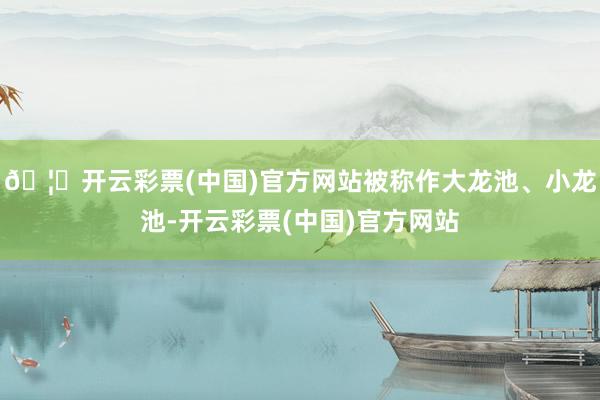 🦄开云彩票(中国)官方网站被称作大龙池、小龙池-开云彩票(中国)官方网站