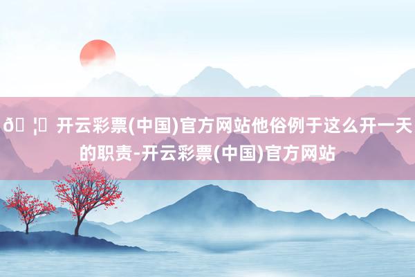 🦄开云彩票(中国)官方网站他俗例于这么开一天的职责-开云彩票(中国)官方网站