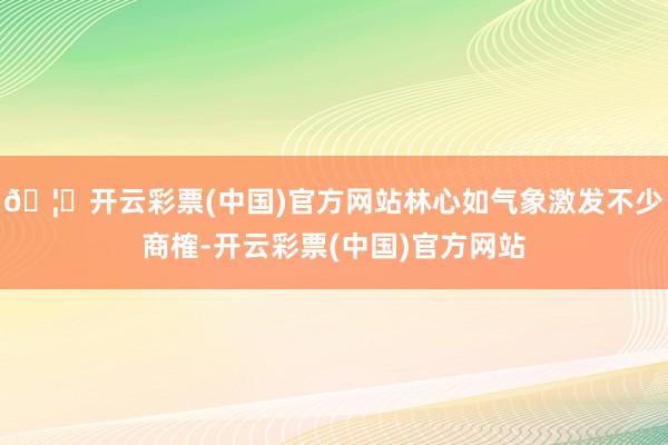 🦄开云彩票(中国)官方网站林心如气象激发不少商榷-开云彩票(中国)官方网站