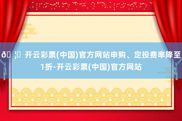 🦄开云彩票(中国)官方网站申购、定投费率降至1折-开云彩票(中国)官方网站