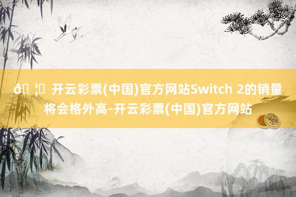 🦄开云彩票(中国)官方网站Switch 2的销量将会格外高-开云彩票(中国)官方网站