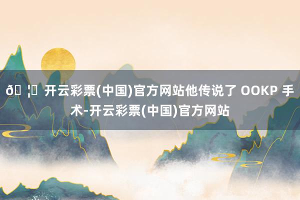 🦄开云彩票(中国)官方网站他传说了 OOKP 手术-开云彩票(中国)官方网站