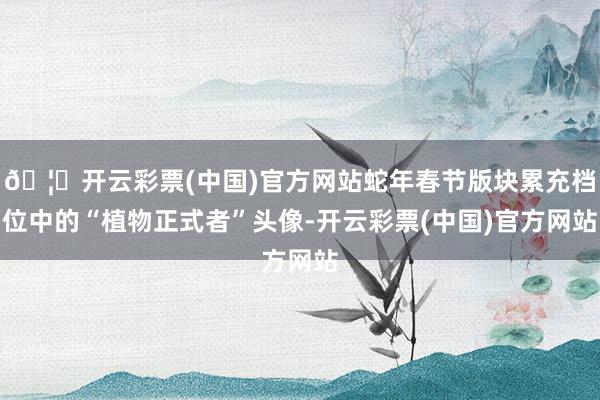 🦄开云彩票(中国)官方网站蛇年春节版块累充档位中的“植物正式者”头像-开云彩票(中国)官方网站