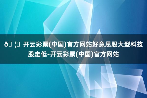 🦄开云彩票(中国)官方网站　　好意思股大型科技股走低-开云彩票(中国)官方网站