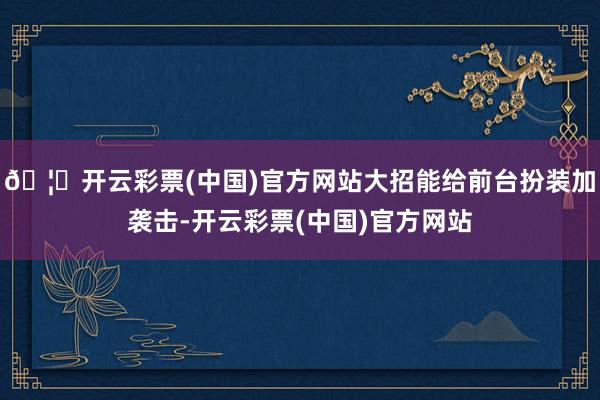 🦄开云彩票(中国)官方网站大招能给前台扮装加袭击-开云彩票(中国)官方网站