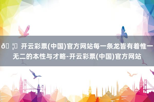 🦄开云彩票(中国)官方网站每一条龙皆有着惟一无二的本性与才略-开云彩票(中国)官方网站