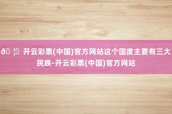 🦄开云彩票(中国)官方网站这个国度主要有三大民族-开云彩票(中国)官方网站