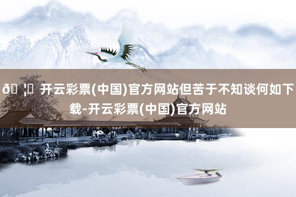 🦄开云彩票(中国)官方网站但苦于不知谈何如下载-开云彩票(中国)官方网站