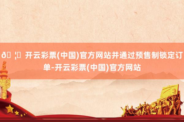 🦄开云彩票(中国)官方网站并通过预售制锁定订单-开云彩票(中国)官方网站