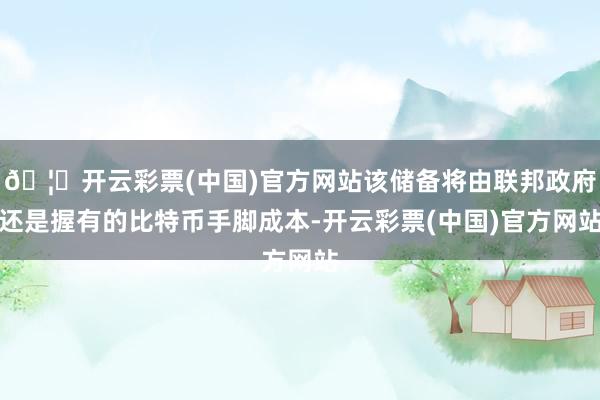 🦄开云彩票(中国)官方网站该储备将由联邦政府还是握有的比特币手脚成本-开云彩票(中国)官方网站