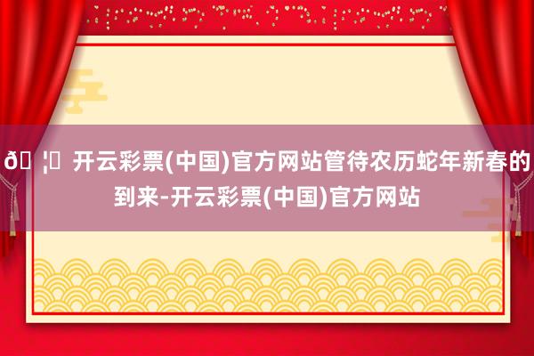 🦄开云彩票(中国)官方网站管待农历蛇年新春的到来-开云彩票(中国)官方网站