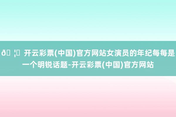 🦄开云彩票(中国)官方网站女演员的年纪每每是一个明锐话题-开云彩票(中国)官方网站