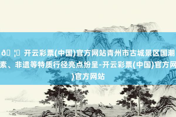 🦄开云彩票(中国)官方网站青州市古城景区国潮元素、非遗等特质行径亮点纷呈-开云彩票(中国)官方网站