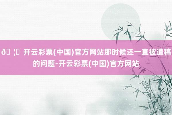 🦄开云彩票(中国)官方网站那时候还一直被道稿的问题-开云彩票(中国)官方网站