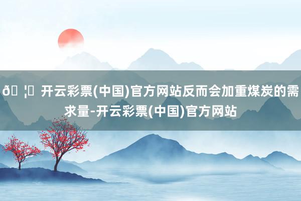 🦄开云彩票(中国)官方网站反而会加重煤炭的需求量-开云彩票(中国)官方网站