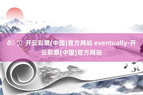 🦄开云彩票(中国)官方网站 eventually-开云彩票(中国)官方网站