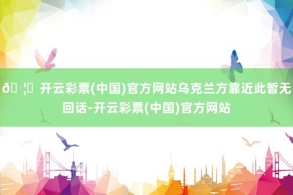 🦄开云彩票(中国)官方网站乌克兰方靠近此暂无回话-开云彩票(中国)官方网站