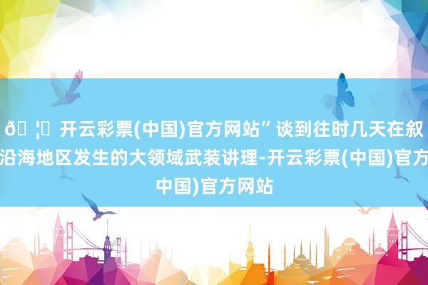 🦄开云彩票(中国)官方网站”谈到往时几天在叙西部沿海地区发生的大领域武装讲理-开云彩票(中国)官方网站