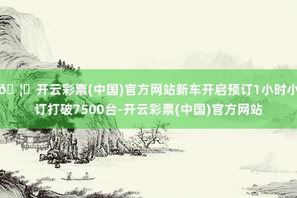 🦄开云彩票(中国)官方网站新车开启预订1小时小订打破7500台-开云彩票(中国)官方网站