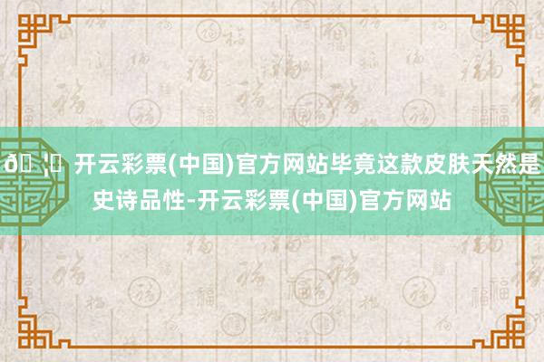 🦄开云彩票(中国)官方网站毕竟这款皮肤天然是史诗品性-开云彩票(中国)官方网站