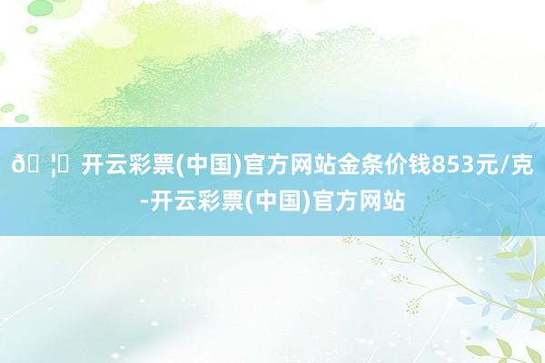 🦄开云彩票(中国)官方网站金条价钱853元/克-开云彩票(中国)官方网站