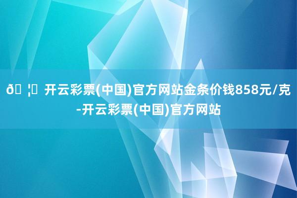 🦄开云彩票(中国)官方网站金条价钱858元/克-开云彩票(中国)官方网站