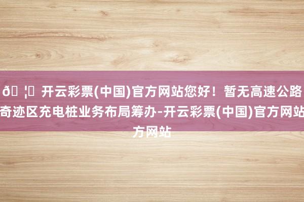 🦄开云彩票(中国)官方网站您好！暂无高速公路奇迹区充电桩业务布局筹办-开云彩票(中国)官方网站