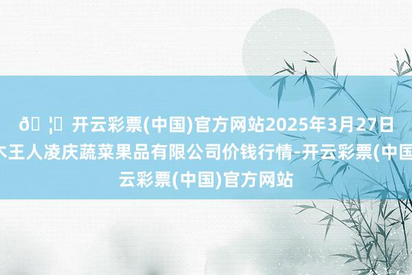 🦄开云彩票(中国)官方网站2025年3月27日新疆乌鲁木王人凌庆蔬菜果品有限公司价钱行情-开云彩票(中国)官方网站