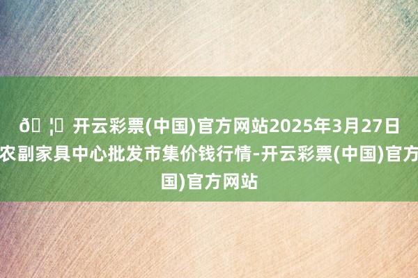 🦄开云彩票(中国)官方网站2025年3月27日徐州农副家具中心批发市集价钱行情-开云彩票(中国)官方网站